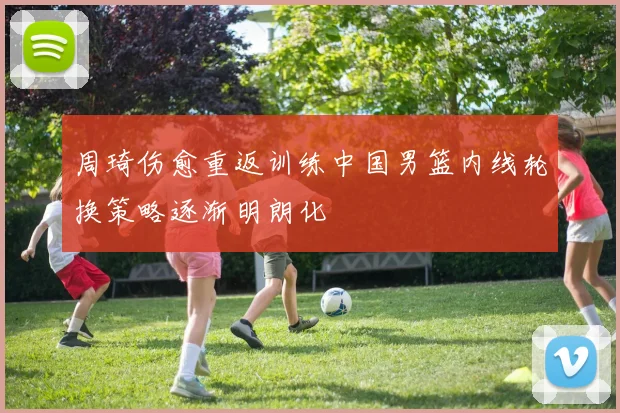 周琦伤愈重返训练中国男篮内线轮换策略逐渐明朗化