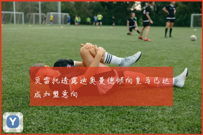 莫雷托透露迪奥曼德倾向皇马已达成加盟意向