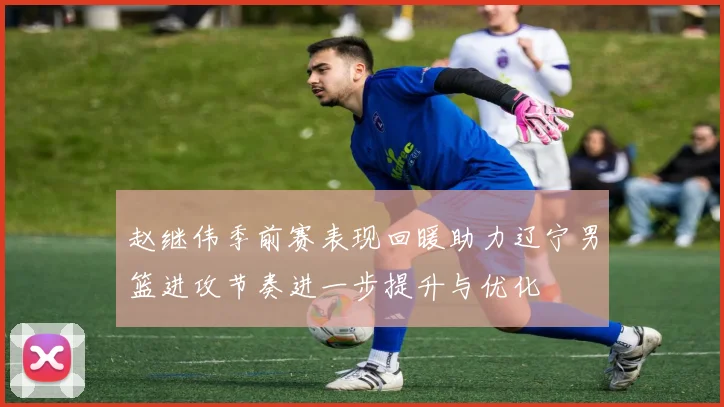 赵继伟季前赛表现回暖助力辽宁男篮进攻节奏进一步提升与优化