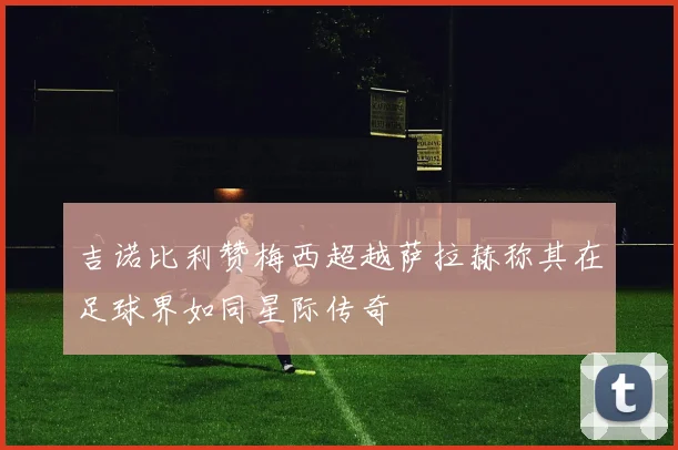 吉诺比利赞梅西超越萨拉赫称其在足球界如同星际传奇