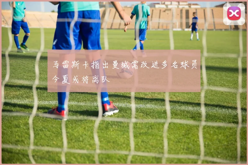 马雷斯卡指出曼城需改进多名球员今夏或将离队