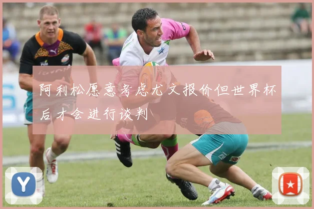 阿利松愿意考虑尤文报价但世界杯后才会进行谈判