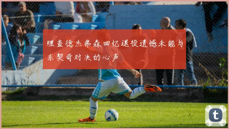 理查德杰弗森回忆退役遗憾未能与东契奇对决的心声