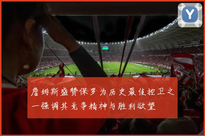 詹姆斯盛赞保罗为历史最佳控卫之一强调其竞争精神与胜利欲望