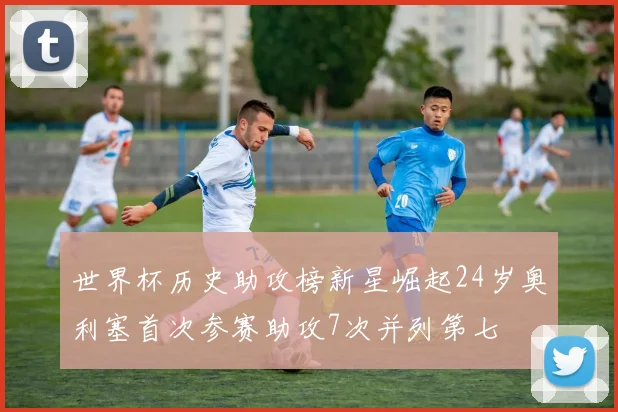 世界杯历史助攻榜新星崛起24岁奥利塞首次参赛助攻7次并列第七