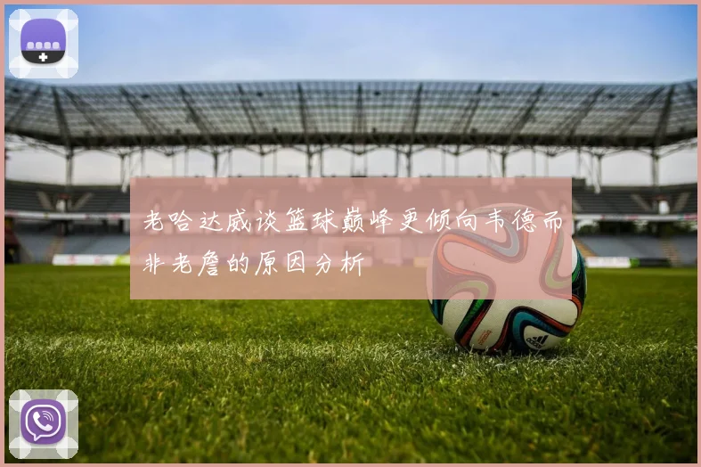 老哈达威谈篮球巅峰更倾向韦德而非老詹的原因分析