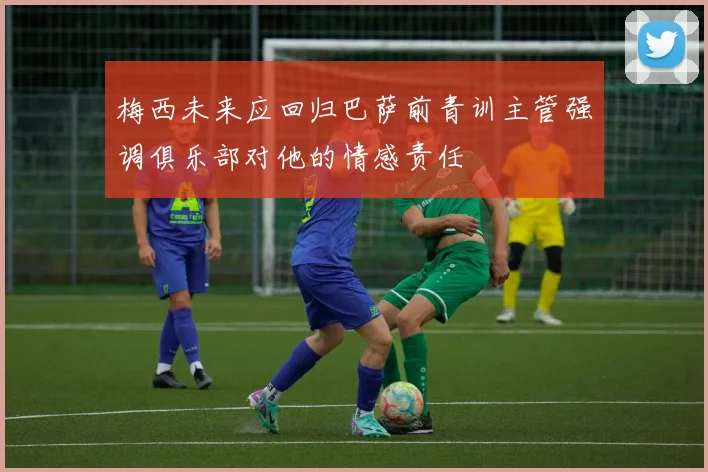 梅西未来应回归巴萨前青训主管强调俱乐部对他的情感责任