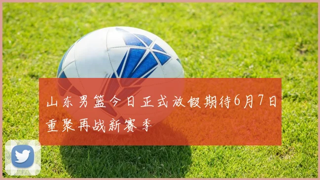 山东男篮今日正式放假期待6月7日重聚再战新赛季