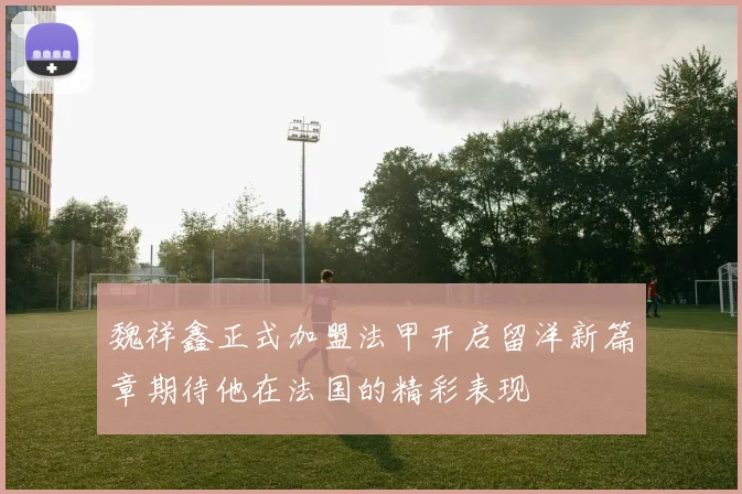 魏祥鑫正式加盟法甲开启留洋新篇章期待他在法国的精彩表现