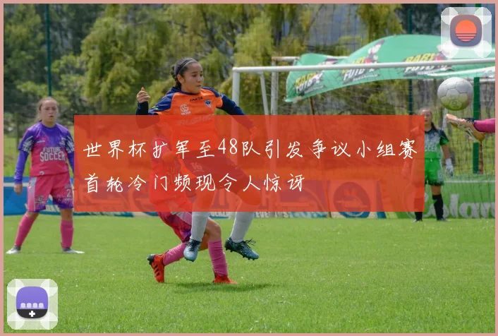 世界杯扩军至48队引发争议小组赛首轮冷门频现令人惊讶