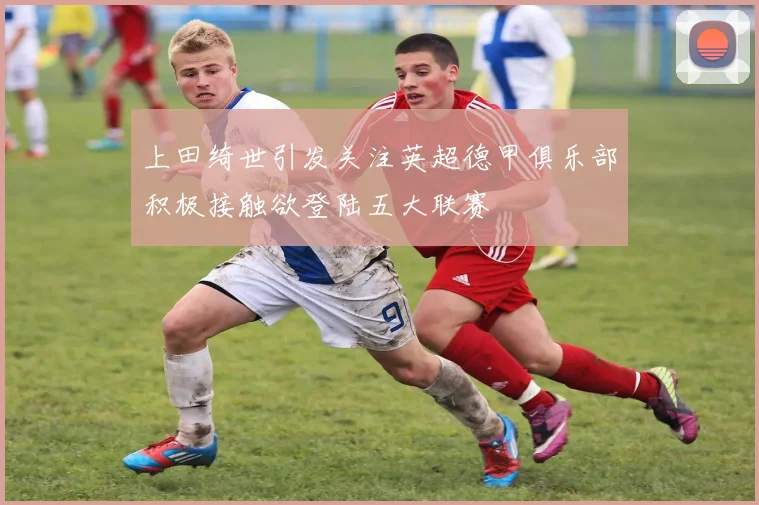 上田绮世引发关注英超德甲俱乐部积极接触欲登陆五大联赛