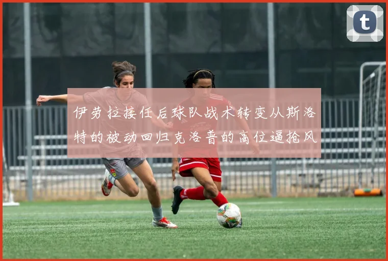 伊劳拉接任后球队战术转变从斯洛特的被动回归克洛普的高位逼抢风格
