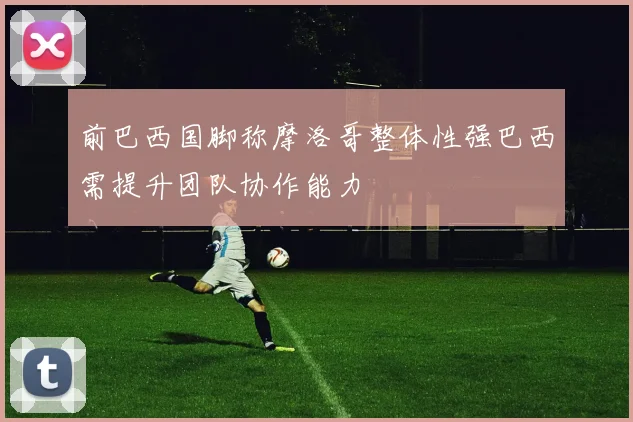 前巴西国脚称摩洛哥整体性强巴西需提升团队协作能力