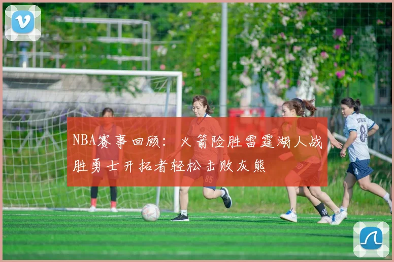 NBA赛事回顾：火箭险胜雷霆湖人战胜勇士开拓者轻松击败灰熊