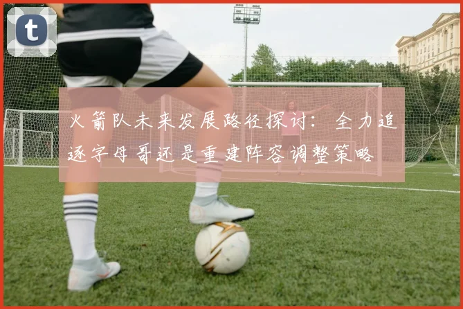 火箭队未来发展路径探讨：全力追逐字母哥还是重建阵容调整策略