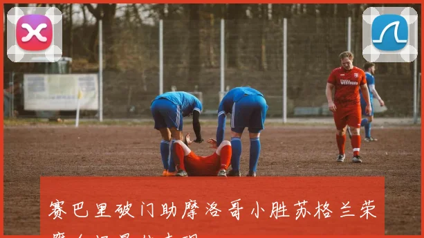 赛巴里破门助摩洛哥小胜苏格兰荣膺全场最佳表现