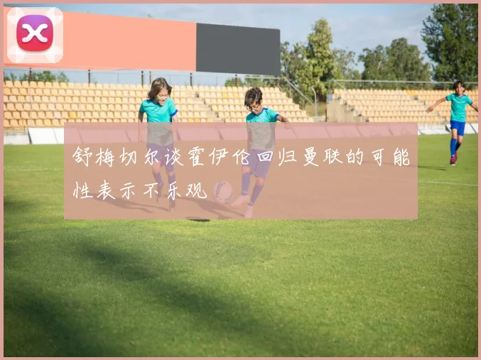 舒梅切尔谈霍伊伦回归曼联的可能性表示不乐观