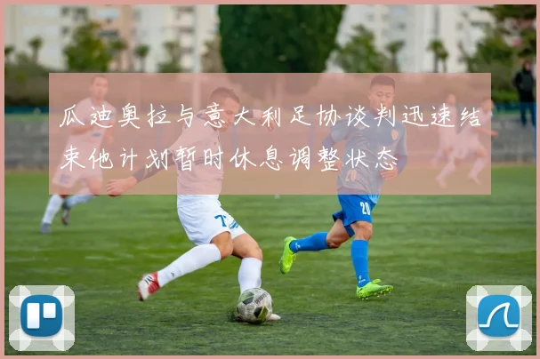 瓜迪奥拉与意大利足协谈判迅速结束他计划暂时休息调整状态