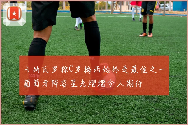 卡纳瓦罗称C罗梅西始终是最佳之一葡萄牙阵容星光熠熠令人期待
