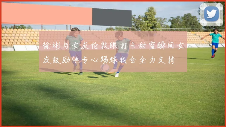 徐彬与女友伦敦眼打卡甜蜜瞬间女友鼓励他专心踢球我会全力支持