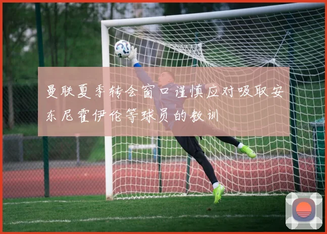 曼联夏季转会窗口谨慎应对吸取安东尼霍伊伦等球员的教训