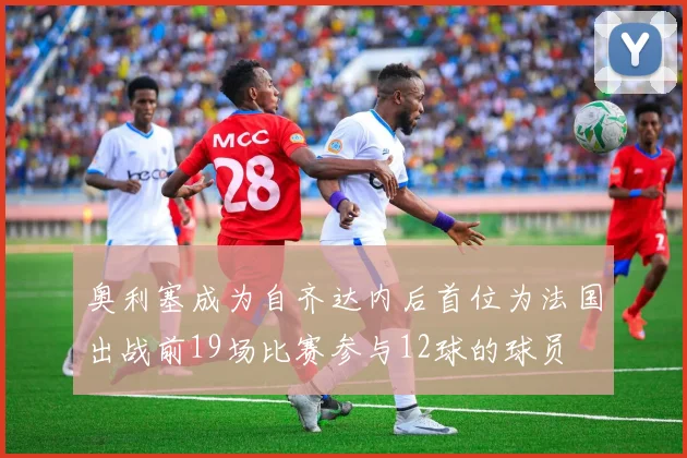 奥利塞成为自齐达内后首位为法国出战前19场比赛参与12球的球员