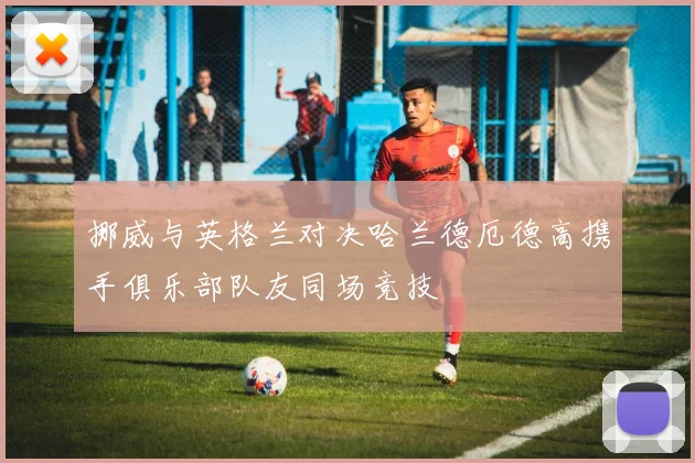 挪威与英格兰对决哈兰德厄德高携手俱乐部队友同场竞技