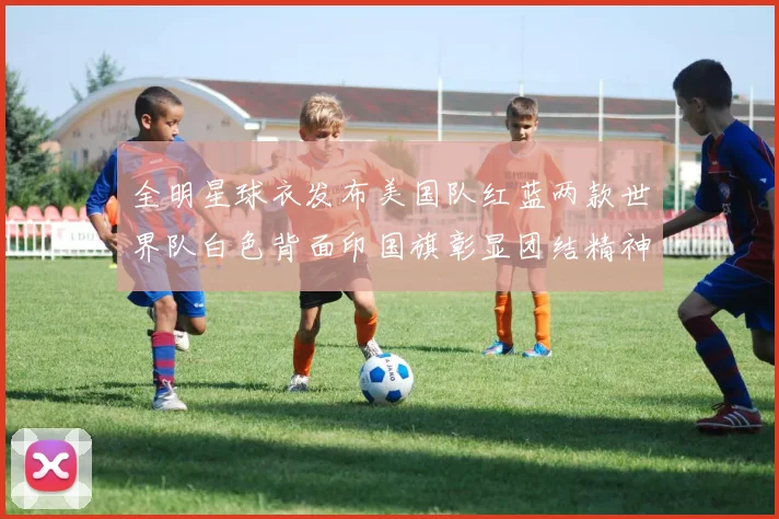 全明星球衣发布美国队红蓝两款世界队白色背面印国旗彰显团结精神