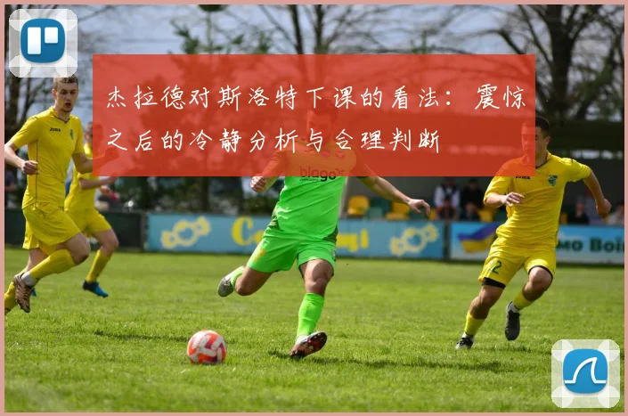 杰拉德对斯洛特下课的看法：震惊之后的冷静分析与合理判断