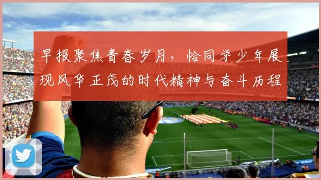 早报聚焦青春岁月，恰同学少年展现风华正茂的时代精神与奋斗历程