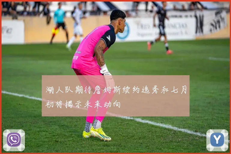 湖人队期待詹姆斯续约选秀和七月初将揭示未来动向