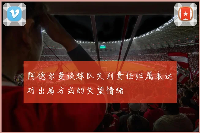 阿德尔曼谈球队失利责任归属表达对出局方式的失望情绪