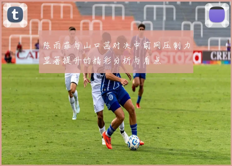 陈雨菲与山口茜对决中前网压制力显著提升的精彩分析与看点